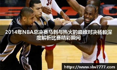 世界杯直播2014年NBA总决赛马刺与热火的巅峰对决杨毅深度解析比赛精彩瞬间