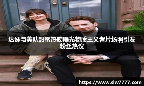 非凡国际达妹与美队甜蜜热吻曝光物质主义者片场照引发粉丝热议