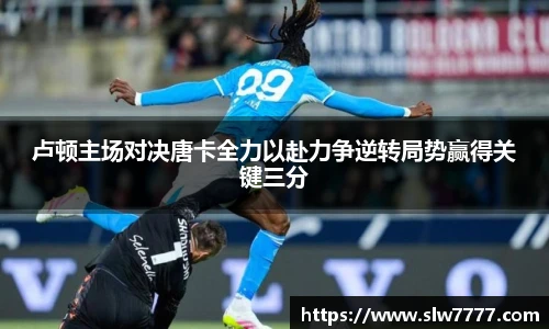 非凡国际卢顿主场对决唐卡全力以赴力争逆转局势赢得关键三分